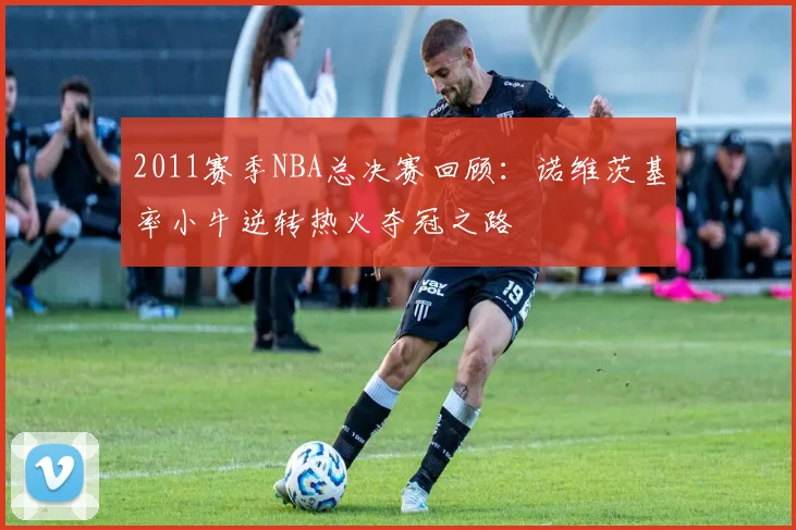 2011赛季NBA总决赛回顾：诺维茨基率小牛逆转热火夺冠之路