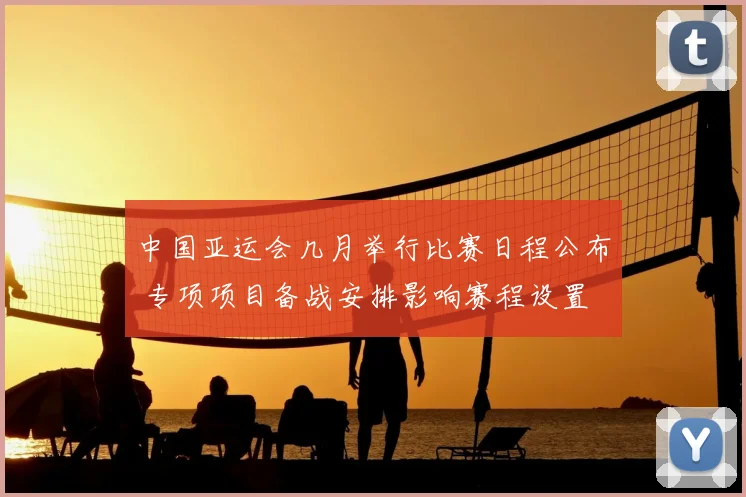 中国亚运会几月举行比赛日程公布 专项项目备战安排影响赛程设置