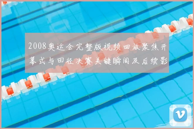 2008奥运会完整版视频回放聚焦开幕式与田径决赛关键瞬间及后续影响