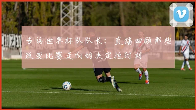 专访世界杯队队长:直播回顾那些改变比赛走向的决定性时刻