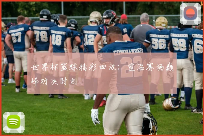 世界杯篮球精彩回放:重温赛场巅峰对决时刻