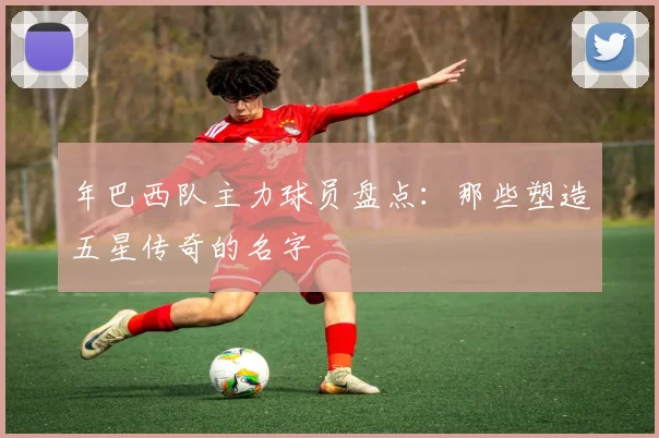 年巴西队主力球员盘点：那些塑造五星传奇的名字