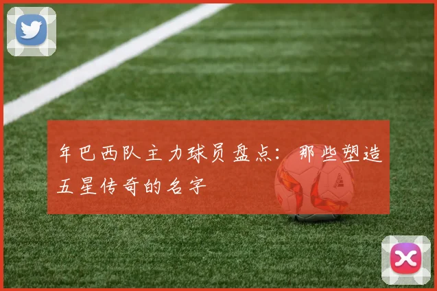 年巴西队主力球员盘点：那些塑造五星传奇的名字