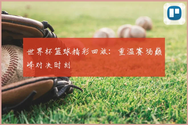 世界杯篮球精彩回放：重温赛场巅峰对决时刻